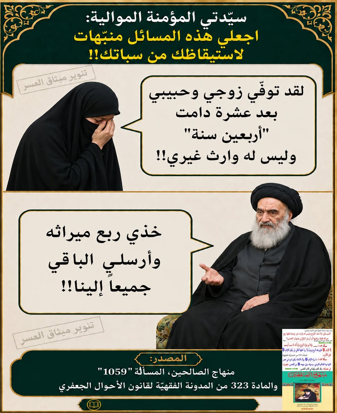 سيّدتي المؤمنة الموالية: إذا توفّى زوجك بعد عشرة دامت سنوات طويلة وزاد وملح، لكنّ الله لم يوفّقكم للإنجاب، ولا وارث له سواك، فلكِ ربع ميراثه فقط، والباقي تُرسليه إلى مرجع تقليدك!!